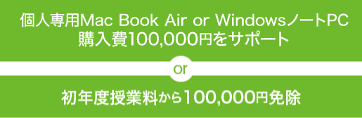 個人専用Mac Book Air or WindowsノートPC購入費100,000円をサポート or 初年度授業料から100,000円免除